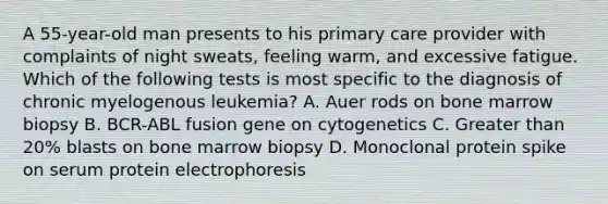 A 55-year-old man presents to his primary care provider with complaints of night sweats, feeling warm, and excessive fatigue. Which of the following tests is most specific to the diagnosis of chronic myelogenous leukemia? A. Auer rods on bone marrow biopsy B. BCR-ABL fusion gene on cytogenetics C. Greater than 20% blasts on bone marrow biopsy D. Monoclonal protein spike on serum protein electrophoresis