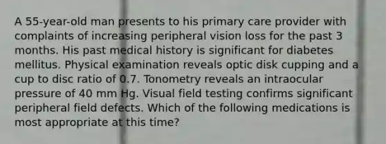 A 55-year-old man presents to his primary care provider with complaints of increasing peripheral vision loss for the past 3 months. His past medical history is significant for diabetes mellitus. Physical examination reveals optic disk cupping and a cup to disc ratio of 0.7. Tonometry reveals an intraocular pressure of 40 mm Hg. Visual field testing confirms significant peripheral field defects. Which of the following medications is most appropriate at this time?