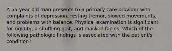 A 55-year-old man presents to a primary care provider with complaints of depression, resting tremor, slowed movements, and problems with balance. Physical examination is significant for rigidity, a shuffling gait, and masked facies. Which of the following pathologic findings is associated with the patient's condition?