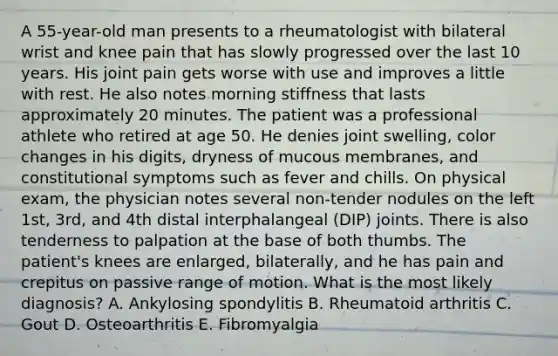 A 55-year-old man presents to a rheumatologist with bilateral wrist and knee pain that has slowly progressed over the last 10 years. His joint pain gets worse with use and improves a little with rest. He also notes morning stiffness that lasts approximately 20 minutes. The patient was a professional athlete who retired at age 50. He denies joint swelling, color changes in his digits, dryness of mucous membranes, and constitutional symptoms such as fever and chills. On physical exam, the physician notes several non-tender nodules on the left 1st, 3rd, and 4th distal interphalangeal (DIP) joints. There is also tenderness to palpation at the base of both thumbs. The patient's knees are enlarged, bilaterally, and he has pain and crepitus on passive range of motion. What is the most likely diagnosis? A. Ankylosing spondylitis B. Rheumatoid arthritis C. Gout D. Osteoarthritis E. Fibromyalgia