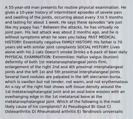 A 55-year-old man presents for routine physical examination. He gives a 10-year history of intermittent episodes of severe pain and swelling of the joints, occurring about every 3 to 5 months and lasting for about 1 week. He says these episodes "are just like my pappy has." Between the attacks, he has virtually no joint pain. His last attack was about 2 months ago, and he is without symptoms when he sees you today. PAST MEDICAL HISTORY: Essentially negative FAMILY HISTORY: His father is 70 years old with similar joint complaints SOCIAL HISTORY: Lives alone with his 2 cats Doesn't smoke Drinks a 6-pack of beer daily PHYSICAL EXAMINATION: Extremities: Hallux valgus (bunion) deformity of both 1st metatarsophalangeal joints Firm, enlargement of the right 2nd and 4th proximal interphalangeal joints and the left 1st and 5th proximal interphalangeal joints Several hard nodules are palpated in the left olecranon bursa, which is swollen but not tender, not warm, and not erythematous An x-ray of the right foot shows soft tissue density around the 1st metatarsophalangeal joint and an oval bone erosion with an overhanging edge in the 1st metatarsal bone at the metatarsophalangeal joint. Which of the following is the most likely cause of his complaints? A) Pseudogout B) Gout C) Osteoarthritis D) Rheumatoid arthritis E) Tendinosis universalis