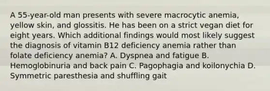 A 55-year-old man presents with severe macrocytic anemia, yellow skin, and glossitis. He has been on a strict vegan diet for eight years. Which additional findings would most likely suggest the diagnosis of vitamin B12 deficiency anemia rather than folate deficiency anemia? A. Dyspnea and fatigue B. Hemoglobinuria and back pain C. Pagophagia and koilonychia D. Symmetric paresthesia and shuffling gait