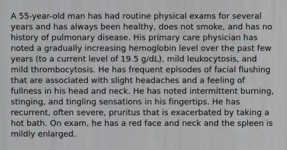 A 55-year-old man has had routine physical exams for several years and has always been healthy, does not smoke, and has no history of pulmonary disease. His primary care physician has noted a gradually increasing hemoglobin level over the past few years (to a current level of 19.5 g/dL), mild leukocytosis, and mild thrombocytosis. He has frequent episodes of facial flushing that are associated with slight headaches and a feeling of fullness in his head and neck. He has noted intermittent burning, stinging, and tingling sensations in his fingertips. He has recurrent, often severe, pruritus that is exacerbated by taking a hot bath. On exam, he has a red face and neck and the spleen is mildly enlarged.