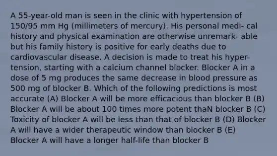 A 55-year-old man is seen in the clinic with hypertension of 150/95 mm Hg (millimeters of mercury). His personal medi- cal history and physical examination are otherwise unremark- able but his family history is positive for early deaths due to cardiovascular disease. A decision is made to treat his hyper- tension, starting with a calcium channel blocker. Blocker A in a dose of 5 mg produces the same decrease in blood pressure as 500 mg of blocker B. Which of the following predictions is most accurate (A) Blocker A will be more efficacious than blocker B (B) Blocker A will be about 100 times more potent thaN blocker B (C) Toxicity of blocker A will be less than that of blocker B (D) Blocker A will have a wider therapeutic window than blocker B (E) Blocker A will have a longer half-life than blocker B