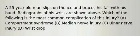 A 55-year-old man slips on the ice and braces his fall with his hand. Radiographs of his wrist are shown above. Which of the following is the most common complication of this injury? (A) Compartment syndrome (B) Median nerve injury (C) Ulnar nerve injury (D) Wrist drop