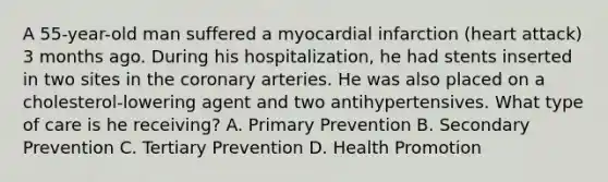 A 55-year-old man suffered a myocardial infarction (heart attack) 3 months ago. During his hospitalization, he had stents inserted in two sites in the coronary arteries. He was also placed on a cholesterol-lowering agent and two antihypertensives. What type of care is he receiving? A. Primary Prevention B. Secondary Prevention C. Tertiary Prevention D. Health Promotion