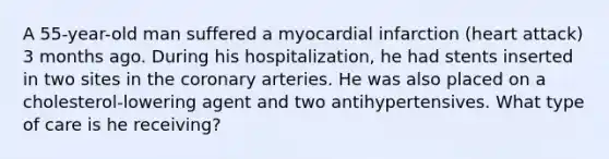 A 55-year-old man suffered a myocardial infarction (heart attack) 3 months ago. During his hospitalization, he had stents inserted in two sites in the coronary arteries. He was also placed on a cholesterol-lowering agent and two antihypertensives. What type of care is he receiving?