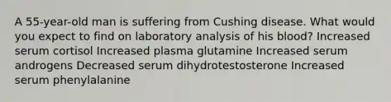 A 55-year-old man is suffering from Cushing disease. What would you expect to find on laboratory analysis of his blood? Increased serum cortisol Increased plasma glutamine Increased serum androgens Decreased serum dihydrotestosterone Increased serum phenylalanine