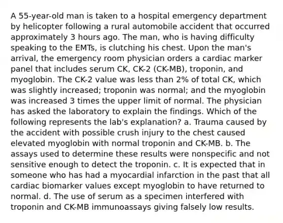 A 55-year-old man is taken to a hospital emergency department by helicopter following a rural automobile accident that occurred approximately 3 hours ago. The man, who is having difficulty speaking to the EMTs, is clutching his chest. Upon the man's arrival, the emergency room physician orders a cardiac marker panel that includes serum CK, CK-2 (CK-MB), troponin, and myoglobin. The CK-2 value was less than 2% of total CK, which was slightly increased; troponin was normal; and the myoglobin was increased 3 times the upper limit of normal. The physician has asked the laboratory to explain the findings. Which of the following represents the lab's explanation? a. Trauma caused by the accident with possible crush injury to the chest caused elevated myoglobin with normal troponin and CK-MB. b. The assays used to determine these results were nonspecific and not sensitive enough to detect the troponin. c. It is expected that in someone who has had a myocardial infarction in the past that all cardiac biomarker values except myoglobin to have returned to normal. d. The use of serum as a specimen interfered with troponin and CK-MB immunoassays giving falsely low results.