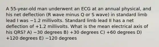 A 55-year-old man underwent an ECG at an annual physical, and his net deflection (R wave minus Q or S wave) in standard limb lead I was −1.2 millivolts. Standard limb lead II has a net deflection of +1.2 millivolts. What is the mean electrical axis of his QRS? A) −30 degrees B) +30 degrees C) +60 degrees D) +120 degrees E) −120 degrees