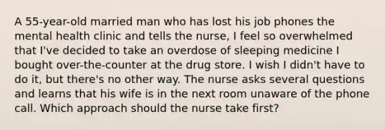 A 55-year-old married man who has lost his job phones the mental health clinic and tells the nurse, I feel so overwhelmed that I've decided to take an overdose of sleeping medicine I bought over-the-counter at the drug store. I wish I didn't have to do it, but there's no other way. The nurse asks several questions and learns that his wife is in the next room unaware of the phone call. Which approach should the nurse take first?