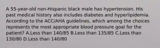 A 55-year-old non-Hispanic black male has hypertension. His past medical history also includes diabetes and hyperlipidemia. According to the ACC/AHA guidelines, which among the choices represents the most appropriate blood pressure goal for the patient? A.Less than 140/85 B.Less than 135/85 C.Less than 130/80 D.Less than 140/80