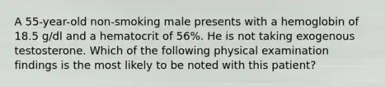 A 55-year-old non-smoking male presents with a hemoglobin of 18.5 g/dl and a hematocrit of 56%. He is not taking exogenous testosterone. Which of the following physical examination findings is the most likely to be noted with this patient?