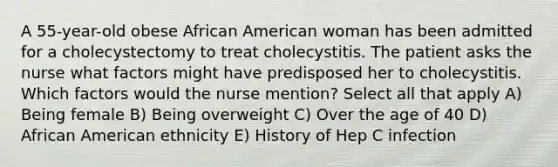 A 55-year-old obese African American woman has been admitted for a cholecystectomy to treat cholecystitis. The patient asks the nurse what factors might have predisposed her to cholecystitis. Which factors would the nurse mention? Select all that apply A) Being female B) Being overweight C) Over the age of 40 D) African American ethnicity E) History of Hep C infection