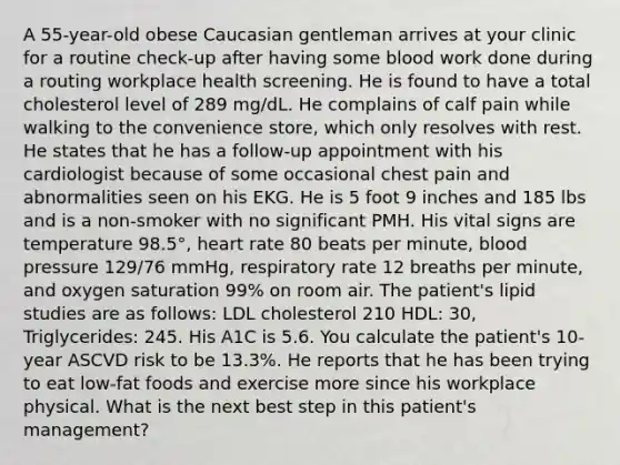 A 55-year-old obese Caucasian gentleman arrives at your clinic for a routine check-up after having some blood work done during a routing workplace health screening. He is found to have a total cholesterol level of 289 mg/dL. He complains of calf pain while walking to the convenience store, which only resolves with rest. He states that he has a follow-up appointment with his cardiologist because of some occasional chest pain and abnormalities seen on his EKG. He is 5 foot 9 inches and 185 lbs and is a non-smoker with no significant PMH. His vital signs are temperature 98.5°, heart rate 80 beats per minute, blood pressure 129/76 mmHg, respiratory rate 12 breaths per minute, and oxygen saturation 99% on room air. The patient's lipid studies are as follows: LDL cholesterol 210 HDL: 30, Triglycerides: 245. His A1C is 5.6. You calculate the patient's 10-year ASCVD risk to be 13.3%. He reports that he has been trying to eat low-fat foods and exercise more since his workplace physical. What is the next best step in this patient's management?