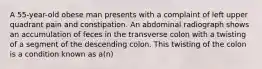 A 55-year-old obese man presents with a complaint of left upper quadrant pain and constipation. An abdominal radiograph shows an accumulation of feces in the transverse colon with a twisting of a segment of the descending colon. This twisting of the colon is a condition known as a(n)