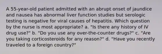 A 55-year-old patient admitted with an abrupt onset of jaundice and nausea has abnormal liver function studies but serologic testing is negative for viral causes of hepatitis. Which question by the nurse is most appropriate? a. "Is there any history of IV drug use?" b. "Do you use any over-the-counter drugs?" c. "Are you taking corticosteroids for any reason?" d. "Have you recently traveled to a foreign country?"