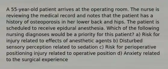 A 55-year-old patient arrives at the operating room. The nurse is reviewing the medical record and notes that the patient has a history of osteoporosis in her lower back and hips. The patient is scheduled to receive epidural anesthesia. Which of the following nursing diagnoses would be a priority for this patient? a) Risk for injury related to effects of anesthetic agents b) Disturbed sensory perception related to sedation c) Risk for perioperative positioning injury related to operative position d) Anxiety related to the surgical experience