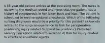 A 55-year-old patient arrives at the operating room. The nurse is reviewing the medical record and notes that the patient has a history of osteoporosis in her lower back and hips. The patient is scheduled to receive epidural anesthesia. Which of the following nursing diagnoses would be a priority for this patient? a) Anxiety related to the surgical experience b) Risk for perioperative positioning injury related to operative position c) Disturbed sensory perception related to sedation d) Risk for injury related to effects of anesthetic agents