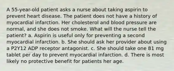 A 55-year-old patient asks a nurse about taking aspirin to prevent heart disease. The patient does not have a history of myocardial infarction. Her cholesterol and blood pressure are normal, and she does not smoke. What will the nurse tell the patient? a. Aspirin is useful only for preventing a second myocardial infarction. b. She should ask her provider about using a P2Y12 ADP receptor antagonist. c. She should take one 81 mg tablet per day to prevent myocardial infarction. d. There is most likely no protective benefit for patients her age.