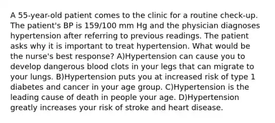 A 55-year-old patient comes to the clinic for a routine check-up. The patient's BP is 159/100 mm Hg and the physician diagnoses hypertension after referring to previous readings. The patient asks why it is important to treat hypertension. What would be the nurse's best response? A)Hypertension can cause you to develop dangerous blood clots in your legs that can migrate to your lungs. B)Hypertension puts you at increased risk of type 1 diabetes and cancer in your age group. C)Hypertension is the leading cause of death in people your age. D)Hypertension greatly increases your risk of stroke and heart disease.