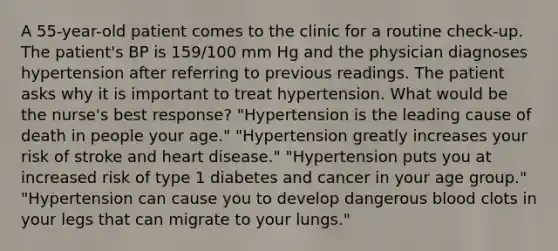 A 55-year-old patient comes to the clinic for a routine check-up. The patient's BP is 159/100 mm Hg and the physician diagnoses hypertension after referring to previous readings. The patient asks why it is important to treat hypertension. What would be the nurse's best response? "Hypertension is the leading cause of death in people your age." "Hypertension greatly increases your risk of stroke and heart disease." "Hypertension puts you at increased risk of type 1 diabetes and cancer in your age group." "Hypertension can cause you to develop dangerous blood clots in your legs that can migrate to your lungs."