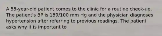 A 55-year-old patient comes to the clinic for a routine check-up. The patient's BP is 159/100 mm Hg and the physician diagnoses hypertension after referring to previous readings. The patient asks why it is important to