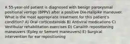 A 55-year-old patient is diagnosed with benign paroxysmal positional vertigo (BPPV) after a positive Dix-Hallpike maneuver. What is the most appropriate treatment for this patient's condition? A) Oral corticosteroids B) Antiviral medications C) Vestibular rehabilitation exercises D) Canalith repositioning maneuvers (Epley or Semont maneuvers) E) Surgical intervention for ear repositioning