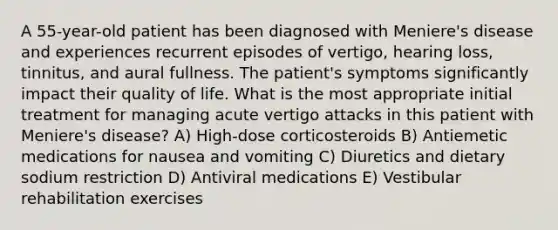 A 55-year-old patient has been diagnosed with Meniere's disease and experiences recurrent episodes of vertigo, hearing loss, tinnitus, and aural fullness. The patient's symptoms significantly impact their quality of life. What is the most appropriate initial treatment for managing acute vertigo attacks in this patient with Meniere's disease? A) High-dose corticosteroids B) Antiemetic medications for nausea and vomiting C) Diuretics and dietary sodium restriction D) Antiviral medications E) Vestibular rehabilitation exercises