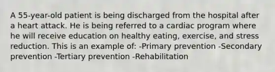 A 55-year-old patient is being discharged from the hospital after a heart attack. He is being referred to a cardiac program where he will receive education on healthy eating, exercise, and stress reduction. This is an example of: -Primary prevention -Secondary prevention -Tertiary prevention -Rehabilitation