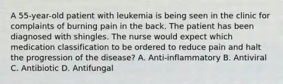 A 55-year-old patient with leukemia is being seen in the clinic for complaints of burning pain in the back. The patient has been diagnosed with shingles. The nurse would expect which medication classification to be ordered to reduce pain and halt the progression of the disease? A. Anti-inflammatory B. Antiviral C. Antibiotic D. Antifungal