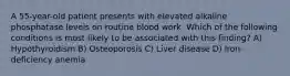 A 55-year-old patient presents with elevated alkaline phosphatase levels on routine blood work. Which of the following conditions is most likely to be associated with this finding? A) Hypothyroidism B) Osteoporosis C) Liver disease D) Iron-deficiency anemia