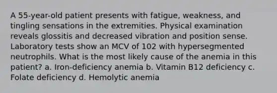 A 55-year-old patient presents with fatigue, weakness, and tingling sensations in the extremities. Physical examination reveals glossitis and decreased vibration and position sense. Laboratory tests show an MCV of 102 with hypersegmented neutrophils. What is the most likely cause of the anemia in this patient? a. Iron-deficiency anemia b. Vitamin B12 deficiency c. Folate deficiency d. Hemolytic anemia