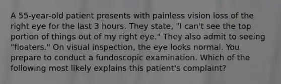 A 55-year-old patient presents with painless vision loss of the right eye for the last 3 hours. They state, "I can't see the top portion of things out of my right eye." They also admit to seeing "floaters." On visual inspection, the eye looks normal. You prepare to conduct a fundoscopic examination. Which of the following most likely explains this patient's complaint?