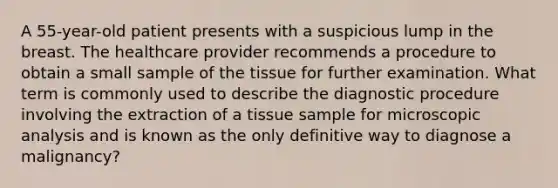 A 55-year-old patient presents with a suspicious lump in the breast. The healthcare provider recommends a procedure to obtain a small sample of the tissue for further examination. What term is commonly used to describe the diagnostic procedure involving the extraction of a tissue sample for microscopic analysis and is known as the only definitive way to diagnose a malignancy?