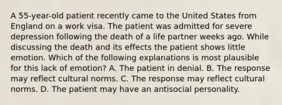 A 55-year-old patient recently came to the United States from England on a work visa. The patient was admitted for severe depression following the death of a life partner weeks ago. While discussing the death and its effects the patient shows little emotion. Which of the following explanations is most plausible for this lack of emotion? A. The patient in denial. B. The response may reflect cultural norms. C. The response may reflect cultural norms. D. The patient may have an antisocial personality.