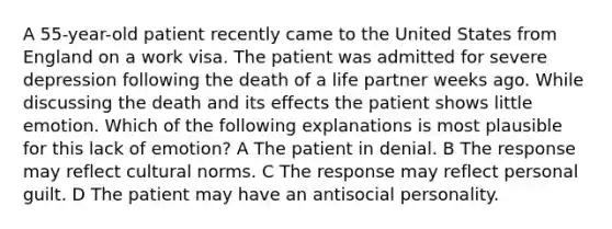 A 55-year-old patient recently came to the United States from England on a work visa. The patient was admitted for severe depression following the death of a life partner weeks ago. While discussing the death and its effects the patient shows little emotion. Which of the following explanations is most plausible for this lack of emotion? A The patient in denial. B The response may reflect cultural norms. C The response may reflect personal guilt. D The patient may have an antisocial personality.