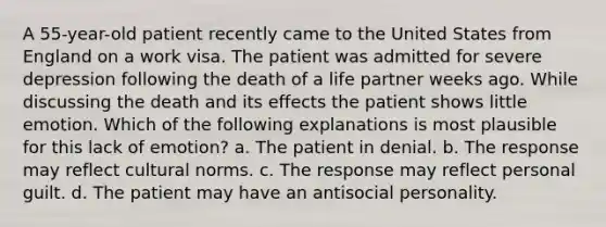 A 55-year-old patient recently came to the United States from England on a work visa. The patient was admitted for severe depression following the death of a life partner weeks ago. While discussing the death and its effects the patient shows little emotion. Which of the following explanations is most plausible for this lack of emotion? a. The patient in denial. b. The response may reflect cultural norms. c. The response may reflect personal guilt. d. The patient may have an antisocial personality.