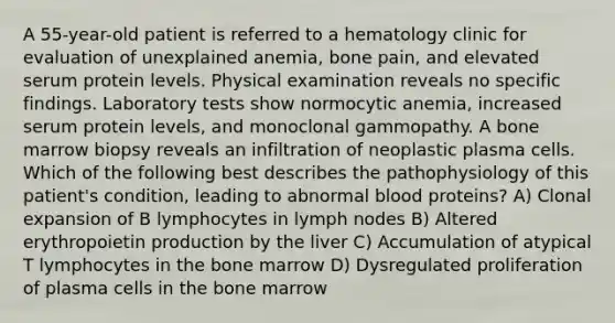 A 55-year-old patient is referred to a hematology clinic for evaluation of unexplained anemia, bone pain, and elevated serum protein levels. Physical examination reveals no specific findings. Laboratory tests show normocytic anemia, increased serum protein levels, and monoclonal gammopathy. A bone marrow biopsy reveals an infiltration of neoplastic plasma cells. Which of the following best describes the pathophysiology of this patient's condition, leading to abnormal blood proteins? A) Clonal expansion of B lymphocytes in lymph nodes B) Altered erythropoietin production by the liver C) Accumulation of atypical T lymphocytes in the bone marrow D) Dysregulated proliferation of plasma cells in the bone marrow