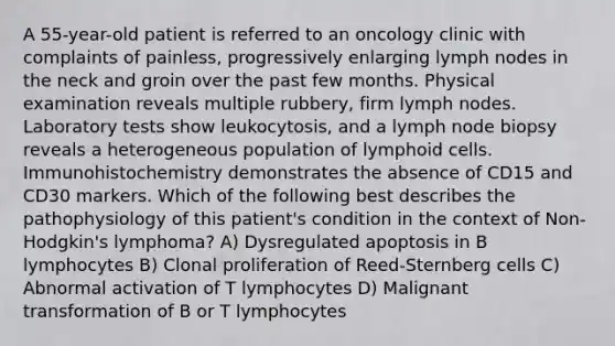 A 55-year-old patient is referred to an oncology clinic with complaints of painless, progressively enlarging lymph nodes in the neck and groin over the past few months. Physical examination reveals multiple rubbery, firm lymph nodes. Laboratory tests show leukocytosis, and a lymph node biopsy reveals a heterogeneous population of <a href='https://www.questionai.com/knowledge/kUNxwJ5MWQ-lymphoid-cells' class='anchor-knowledge'>lymphoid cells</a>. Immunohistochemistry demonstrates the absence of CD15 and CD30 markers. Which of the following best describes the pathophysiology of this patient's condition in the context of Non-Hodgkin's lymphoma? A) Dysregulated apoptosis in B lymphocytes B) Clonal proliferation of Reed-Sternberg cells C) Abnormal activation of T lymphocytes D) Malignant transformation of B or T lymphocytes