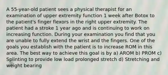 A 55-year-old patient sees a physical therapist for an examination of upper extremity function 1 week after Botox to the patient's finger flexors in the right upper extremity. The patient had a stroke 1 year ago and is continuing to work on increasing function. During your examination you find that you are unable to fully extend the wrist and the fingers. One of the goals you establish with the patient is to increase ROM in this area. The best way to achieve this goal is by a) AROM b) PROM c) Splinting to provide low load prolonged stretch d) Stretching and weight bearing