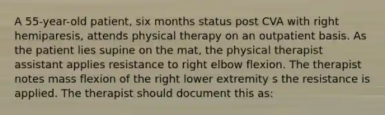 A 55-year-old patient, six months status post CVA with right hemiparesis, attends physical therapy on an outpatient basis. As the patient lies supine on the mat, the physical therapist assistant applies resistance to right elbow flexion. The therapist notes mass flexion of the right lower extremity s the resistance is applied. The therapist should document this as: