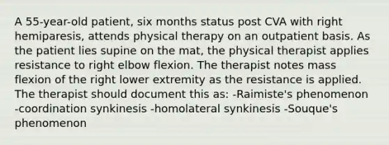 A 55-year-old patient, six months status post CVA with right hemiparesis, attends physical therapy on an outpatient basis. As the patient lies supine on the mat, the physical therapist applies resistance to right elbow flexion. The therapist notes mass flexion of the right lower extremity as the resistance is applied. The therapist should document this as: -Raimiste's phenomenon -coordination synkinesis -homolateral synkinesis -Souque's phenomenon