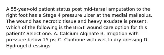 A 55-year-old patient status post mid-tarsal amputation to the right foot has a Stage 4 pressure ulcer at the medial malleolus. The wound has necrotic tissue and heavy exudate is present. Which of the following is the BEST wound care option for this patient? Select one: A. Calcium Alginate B. Irrigation with pressure below 15 psi C. Continue with wet to dry dressing D. Hydrogel dressings