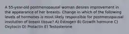 A 55-year-old postmenopausal woman desires improvement in the appearance of her breasts. Change in which of the following levels of hormones is most likely responsible for postmenopausal involution of breast tissue? A) Estrogen B) Growth hormone C) Oxytocin D) Prolactin E) Testosterone