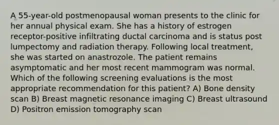 A 55-year-old postmenopausal woman presents to the clinic for her annual physical exam. She has a history of estrogen receptor-positive infiltrating ductal carcinoma and is status post lumpectomy and radiation therapy. Following local treatment, she was started on anastrozole. The patient remains asymptomatic and her most recent mammogram was normal. Which of the following screening evaluations is the most appropriate recommendation for this patient? A) Bone density scan B) Breast magnetic resonance imaging C) Breast ultrasound D) Positron emission tomography scan