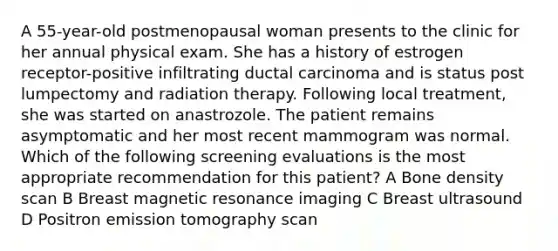 A 55-year-old postmenopausal woman presents to the clinic for her annual physical exam. She has a history of estrogen receptor-positive infiltrating ductal carcinoma and is status post lumpectomy and radiation therapy. Following local treatment, she was started on anastrozole. The patient remains asymptomatic and her most recent mammogram was normal. Which of the following screening evaluations is the most appropriate recommendation for this patient? A Bone density scan B Breast magnetic resonance imaging C Breast ultrasound D Positron emission tomography scan