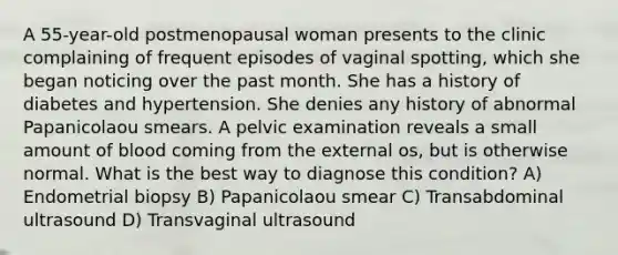 A 55-year-old postmenopausal woman presents to the clinic complaining of frequent episodes of vaginal spotting, which she began noticing over the past month. She has a history of diabetes and hypertension. She denies any history of abnormal Papanicolaou smears. A pelvic examination reveals a small amount of blood coming from the external os, but is otherwise normal. What is the best way to diagnose this condition? A) Endometrial biopsy B) Papanicolaou smear C) Transabdominal ultrasound D) Transvaginal ultrasound