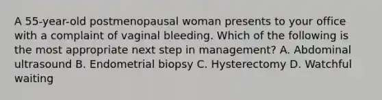 A 55-year-old postmenopausal woman presents to your office with a complaint of vaginal bleeding. Which of the following is the most appropriate next step in management? A. Abdominal ultrasound B. Endometrial biopsy C. Hysterectomy D. Watchful waiting