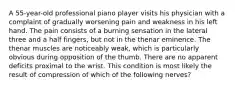 A 55-year-old professional piano player visits his physician with a complaint of gradually worsening pain and weakness in his left hand. The pain consists of a burning sensation in the lateral three and a half fingers, but not in the thenar eminence. The thenar muscles are noticeably weak, which is particularly obvious during opposition of the thumb. There are no apparent deficits proximal to the wrist. This condition is most likely the result of compression of which of the following nerves?